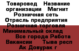 Товаровед › Название организации ­ Магнит, Розничная сеть › Отрасль предприятия ­ Розничная торговля › Минимальный оклад ­ 27 500 - Все города Работа » Вакансии   . Тыва респ.,Ак-Довурак г.